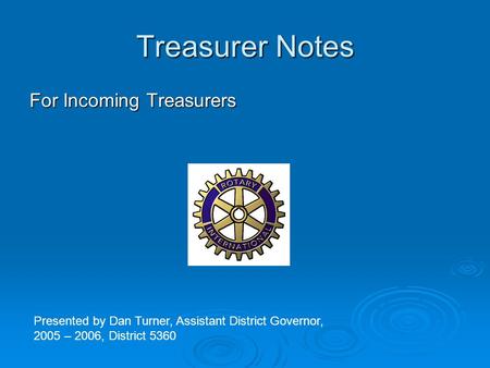 Treasurer Notes For Incoming Treasurers Presented by Dan Turner, Assistant District Governor, 2005 – 2006, District 5360.