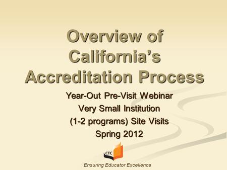 Overview of California’s Accreditation Process Year-Out Pre-Visit Webinar Very Small Institution (1-2 programs) Site Visits Spring 2012 Ensuring Educator.