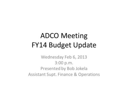 ADCO Meeting FY14 Budget Update Wednesday Feb 6, 2013 3:00 p.m. Presented by Bob Jokela Assistant Supt. Finance & Operations.