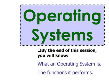 Operating Systems  By the end of this session, you will know: What an Operating System is. The functions it performs.