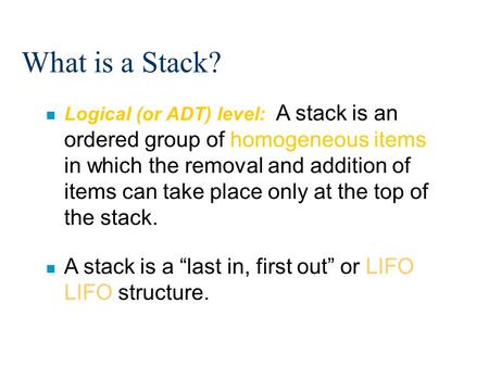 What is a Stack? n Logical (or ADT) level: A stack is an ordered group of homogeneous items in which the removal and addition of items can take place only.