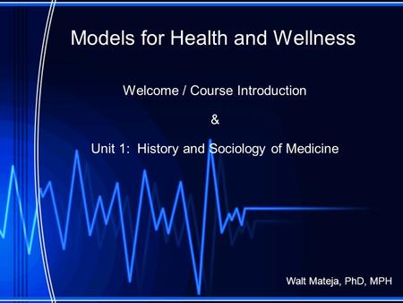 Models for Health and Wellness Welcome / Course Introduction & Unit 1: History and Sociology of Medicine Walt Mateja, PhD, MPH.