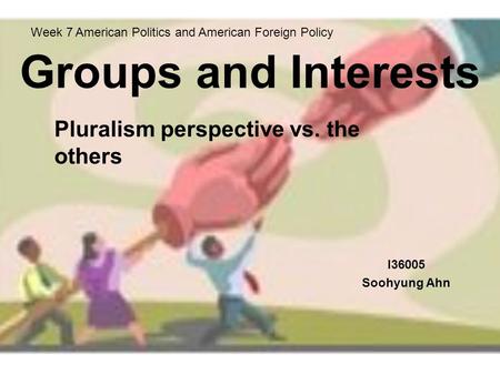 Groups and Interests I36005 Soohyung Ahn Week 7 American Politics and American Foreign Policy Pluralism perspective vs. the others.