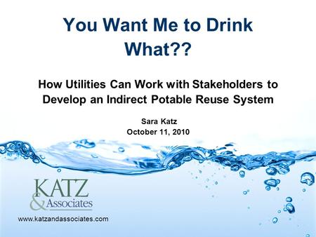 You Want Me to Drink What?? How Utilities Can Work with Stakeholders to Develop an Indirect Potable Reuse System Sara Katz October 11, 2010 www.katzandassociates.com.
