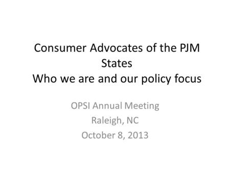 Consumer Advocates of the PJM States Who we are and our policy focus OPSI Annual Meeting Raleigh, NC October 8, 2013.