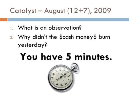 Catalyst – August (12+7), 2009 1. What is an observation? 2. Why didn’t the $cash money$ burn yesterday? You have 5 minutes.