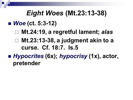 Eight Woes (Mt.23:13-38) Woe (ct. 5:3-12)  Mt.24:19, a regretful lament; alas  Mt.23:13-38, a judgment akin to a curse. Cf. 18:7. Is.5 Hypocrites (6x);