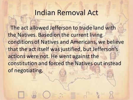 Indian Removal Act The act allowed Jefferson to trade land with the Natives. Based on the current living conditions of Natives and Americans, we believe.