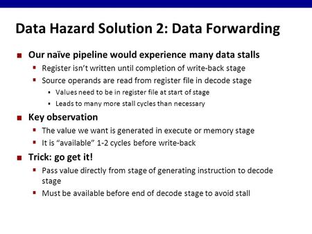 Data Hazard Solution 2: Data Forwarding Our naïve pipeline would experience many data stalls  Register isn’t written until completion of write-back stage.
