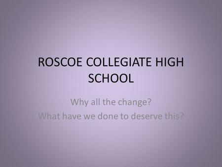 ROSCOE COLLEGIATE HIGH SCHOOL Why all the change? What have we done to deserve this? 1.