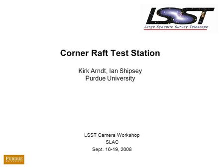 Corner Raft Test Station Kirk Arndt, Ian Shipsey Purdue University LSST Camera Workshop SLAC Sept. 16-19, 2008.