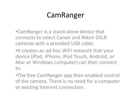 CamRanger CamRanger is a stand-alone device that connects to select Canon and Nikon DSLR cameras with a provided USB cable. It creates an ad-hoc WiFi network.