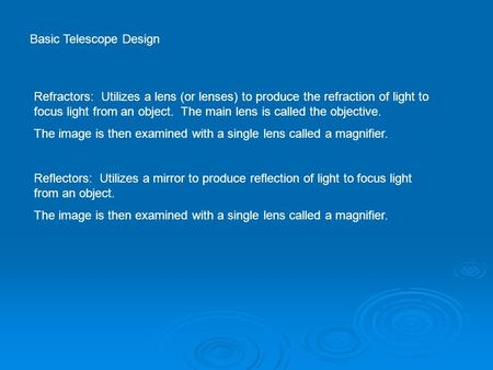 Basic Telescope Design Refractors: Utilizes a lens (or lenses) to produce the refraction of light to focus light from an object. The main lens is called.
