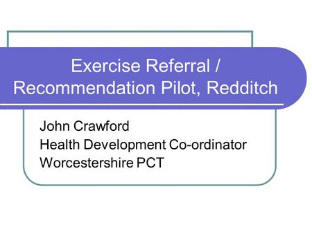 Exercise Referral / Recommendation Pilot, Redditch John Crawford Health Development Co-ordinator Worcestershire PCT.