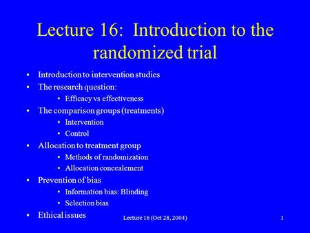 Lecture 16 (Oct 28, 2004)1 Lecture 16: Introduction to the randomized trial Introduction to intervention studies The research question: Efficacy vs effectiveness.