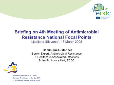 Briefing on 4th Meeting of Antimicrobial Resistance National Focal Points Ljubljana (Slovenia), 13 March 2008 Dominique L. Monnet Senior Expert, Antimicrobial.