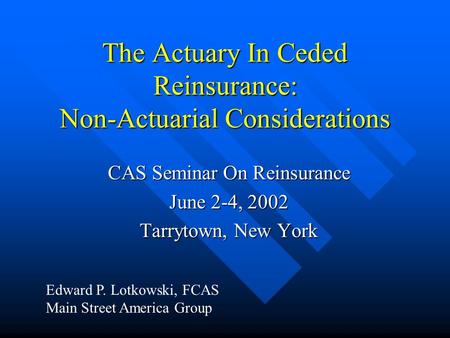 The Actuary In Ceded Reinsurance: Non-Actuarial Considerations CAS Seminar On Reinsurance June 2-4, 2002 Tarrytown, New York Edward P. Lotkowski, FCAS.