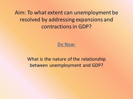 Aim: To what extent can unemployment be resolved by addressing expansions and contractions in GDP? Do Now: What is the nature of the relationship between.