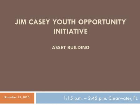 JIM CASEY YOUTH OPPORTUNITY INITIATIVE 1:15 p.m. – 2:45 p.m. Clearwater, FL ASSET BUILDING November 15, 2010.