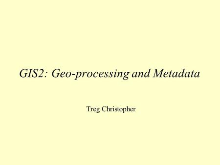GIS2: Geo-processing and Metadata Treg Christopher.