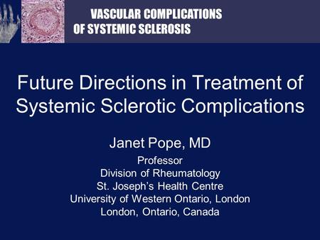 VASCULAR COMPLICATIONS OF SYSTEMIC SCLEROSIS Future Directions in Treatment of Systemic Sclerotic Complications Janet Pope, MD Professor Division of Rheumatology.