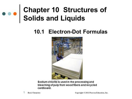 Basic Chemistry Copyright © 2011 Pearson Education, Inc. 1 Chapter 10 Structures of Solids and Liquids 10.1 Electron-Dot Formulas Sodium chlorite is used.