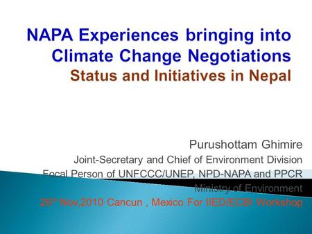 Purushottam Ghimire Joint-Secretary and Chief of Environment Division Focal Person of UNFCCC/UNEP, NPD-NAPA and PPCR Ministry of Environment 26 th Nov,2010.