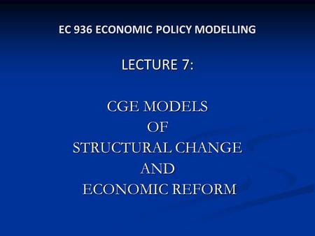 EC 936 ECONOMIC POLICY MODELLING LECTURE 7: CGE MODELS OF STRUCTURAL CHANGE AND ECONOMIC REFORM ECONOMIC REFORM.