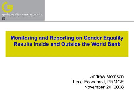 Monitoring and Reporting on Gender Equality Results Inside and Outside the World Bank Andrew Morrison Lead Economist, PRMGE November 20, 2008.