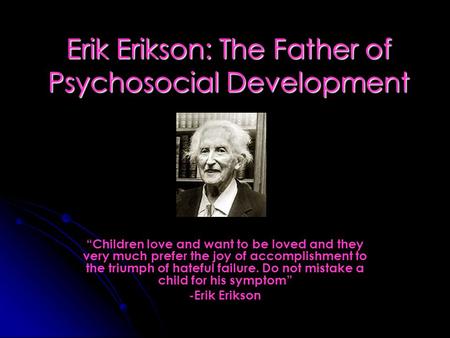 Erik Erikson: The Father of Psychosocial Development “Children love and want to be loved and they very much prefer the joy of accomplishment to the triumph.