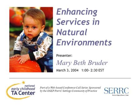 1 Enhancing Services in Natural Environments Presenter: Mary Beth Bruder March 3, 2004 1:00- 2:30 EST Part of a Web-based Conference Call Series Sponsored.