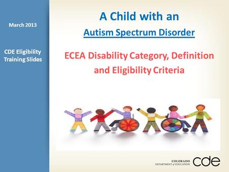 A Child with an Autism Spectrum Disorder ECEA Disability Category, Definition and Eligibility Criteria CDE Eligibility Training Slides March 2013.