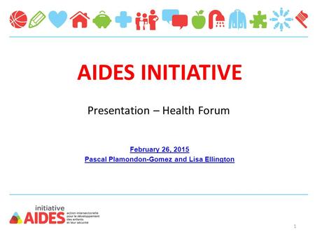 AIDES INITIATIVE February 26, 2015 Pascal Plamondon-Gomez and Lisa Ellington Presentation – Health Forum 1.