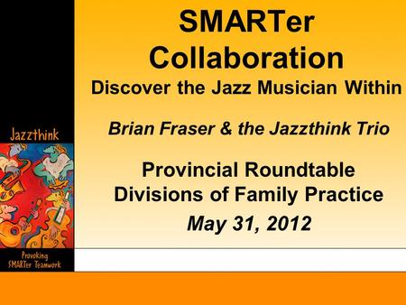 SMARTer Collaboration Discover the Jazz Musician Within Brian Fraser & the Jazzthink Trio Provincial Roundtable Divisions of Family Practice May 31, 2012.