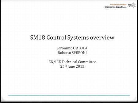 Industrial Controls Engineering Department SM18 Control Systems overview Jeronimo ORTOLA Roberto SPERONI EN/ICE Technical Committee 25 th June 2015.