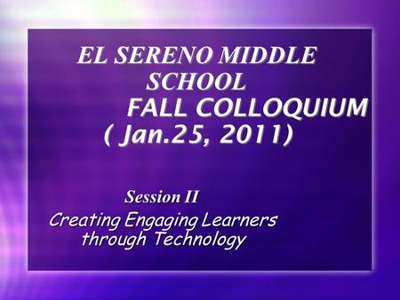 EL SERENO MIDDLE SCHOOL FALL COLLOQUIUM ( Jan.25, 2011) Session II Creating Engaging Learners through Technology Session II Creating Engaging Learners.