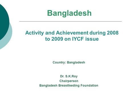 Bangladesh Activity and Achievement during 2008 to 2009 on IYCF issue Country: Bangladesh Dr. S.K.Roy Chairperson Bangladesh Breastfeeding Foundation.