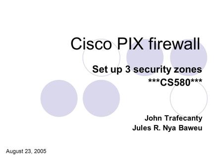 Cisco PIX firewall Set up 3 security zones ***CS580*** John Trafecanty Jules R. Nya Baweu August 23, 2005.