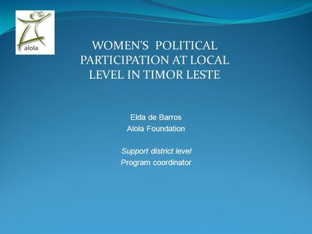 WOMEN'S POLITICAL PARTICIPATION AT LOCAL LEVEL IN TIMOR LESTE Elda de Barros Alola Foundation Support district level Program coordinator.