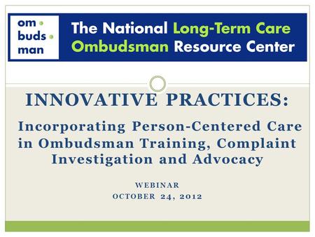 INNOVATIVE PRACTICES: Incorporating Person-Centered Care in Ombudsman Training, Complaint Investigation and Advocacy WEBINAR OCTOBER 24, 2012.