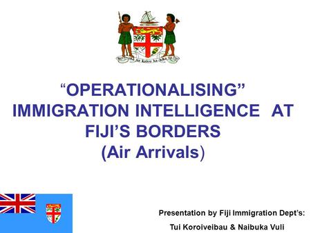 “OPERATIONALISING” IMMIGRATION INTELLIGENCE AT FIJI’S BORDERS (Air Arrivals) Presentation by Fiji Immigration Dept’s: Tui Koroiveibau & Naibuka Vuli.