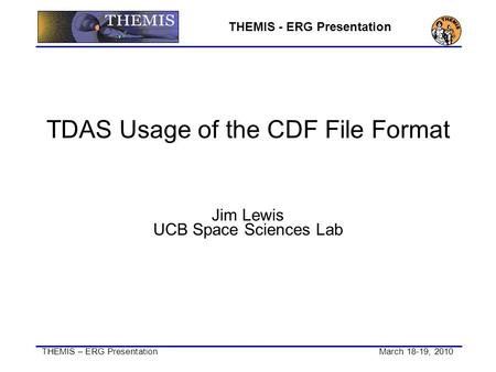 THEMIS – ERG Presentation March 18-19, 2010 THEMIS - ERG Presentation TDAS Usage of the CDF File Format Jim Lewis UCB Space Sciences Lab.