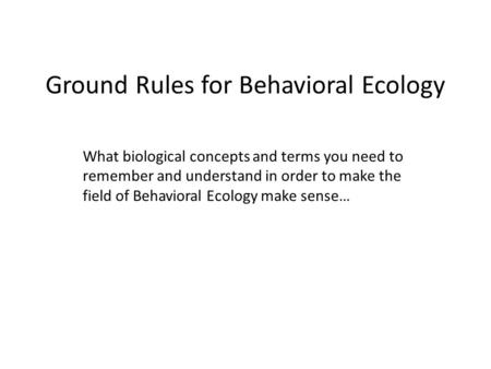 Ground Rules for Behavioral Ecology What biological concepts and terms you need to remember and understand in order to make the field of Behavioral Ecology.