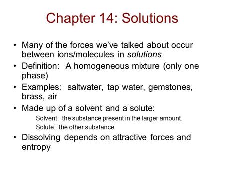 Chapter 14: Solutions Many of the forces we’ve talked about occur between ions/molecules in solutions Definition: A homogeneous mixture (only one phase)