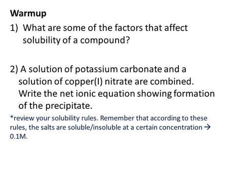 Warmup 1)What are some of the factors that affect solubility of a compound? 2) A solution of potassium carbonate and a solution of copper(I) nitrate are.