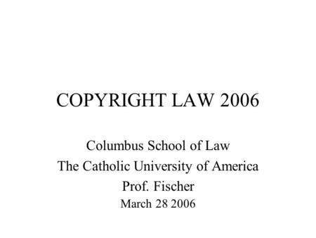 COPYRIGHT LAW 2006 Columbus School of Law The Catholic University of America Prof. Fischer March 28 2006.