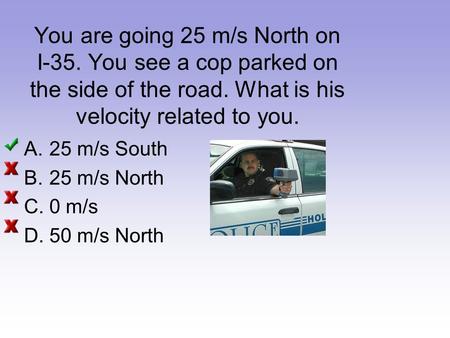 You are going 25 m/s North on I-35. You see a cop parked on the side of the road. What is his velocity related to you. A.25 m/s South B.25 m/s North C.0.