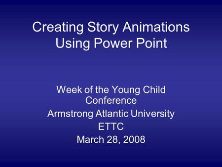 Creating Story Animations Using Power Point Week of the Young Child Conference Armstrong Atlantic University ETTC March 28, 2008.