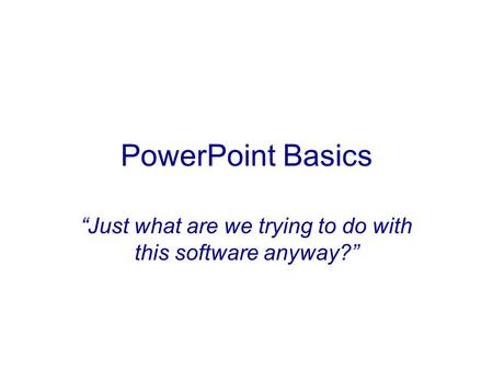 PowerPoint Basics “Just what are we trying to do with this software anyway?”