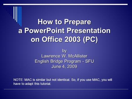 How to Prepare a PowerPoint Presentation on Office 2003 (PC) by Lawrence W. McAllister English Bridge Program - SFU June 4, 2009 NOTE: MAC is similar but.